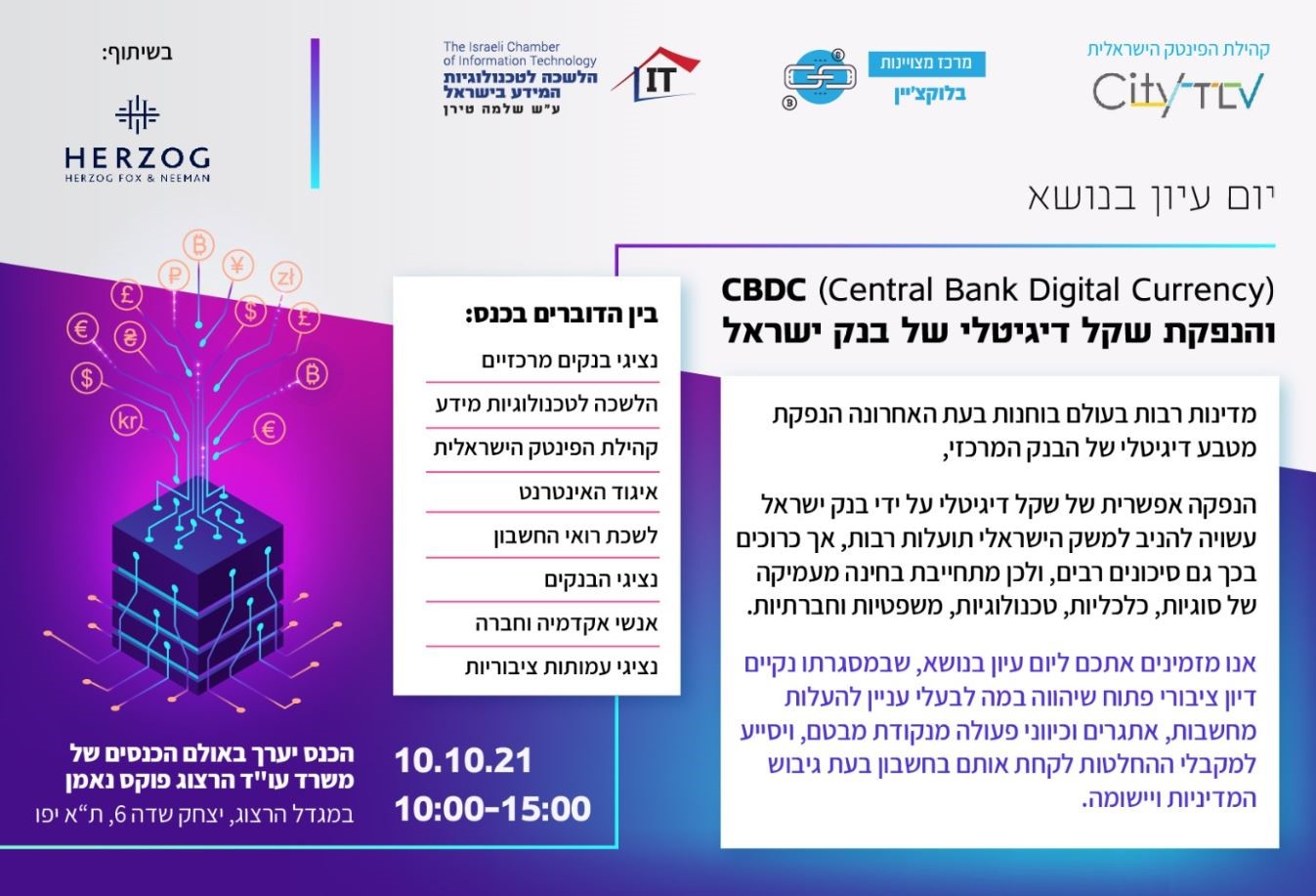 קהילת הפינטק הישראלית city tlv , מרכז מצוינות בלוקצ'יין, והלשכה לטכנולוגית המידע בישראל ע"ש שלמה שירן The Israel Chamber of Information Technology בשיתוף הרצוג מזמינים אתכם: ליום עיון בנושא (Central Bank Digital Currency)CBDC והנפקת שקל דיגיטלי של בנק ישראל מדינות רבות בעולם בוחנות בעת האחרונה הנפקת מטבע דיגיטלי של הבנק המרכזי, הנפקה אפשרית של שקל דיגיטלי על ידי בנק ישראל עשויה להניב למשק הישראלי תועלות רבות, אך כרוכים בכך גם סיכונים רבים, ולכן מתחייבת בחינה מעמיקה של סוגיות, כלכליות, טכנולוגיות, משפטיות וחברתיות. אנו מזמינים אתכם ליום עיון בנושא, שבמסגרתו נקיים דיון ציבורי פתוח שיהווה במה לבעלי עניין להעלות מחשבות, אתגרים וכווני פעולה מנקודות מבטם ויסייע למקבלי ההחלטות לקחת אותם בחשבון בעת גיבוש המדיניות ויישומה. בין הדוברים בכנס: נציגי בנקים מרכזיים הלשכה לטכנולוגיות מידע קהילת הפינטק הישראלית איגוד האינטרנט לשכת רואי החשבון נציגי הבנקים אנשי אקדמיה וחברה נציגי עמותות ציבוריות 10.10.21 10:00-15:00 הכנס ייערך באולם הכנסים של משרד עו"ד הרצוג פוקס אמן במגדל הרצוג, יצחק שדה 6 , ת"א יפו
